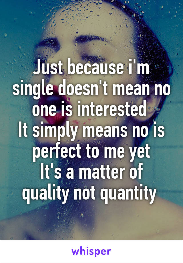 Just because i'm single doesn't mean no one is interested 
It simply means no is perfect to me yet
It's a matter of quality not quantity 