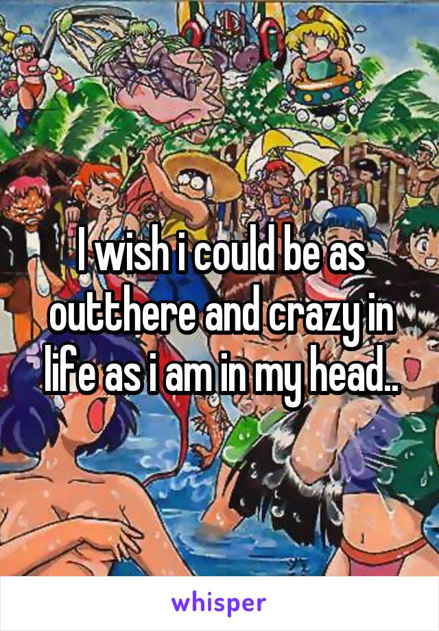 I wish i could be as outthere and crazy in life as i am in my head..