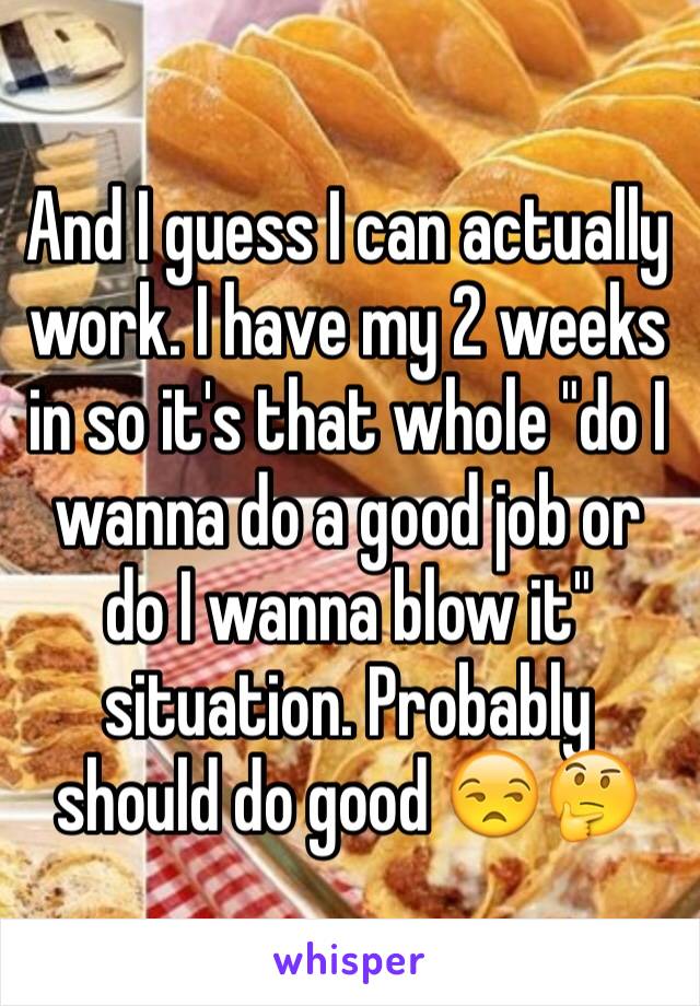 And I guess I can actually work. I have my 2 weeks in so it's that whole "do I wanna do a good job or do I wanna blow it" situation. Probably should do good 😒🤔