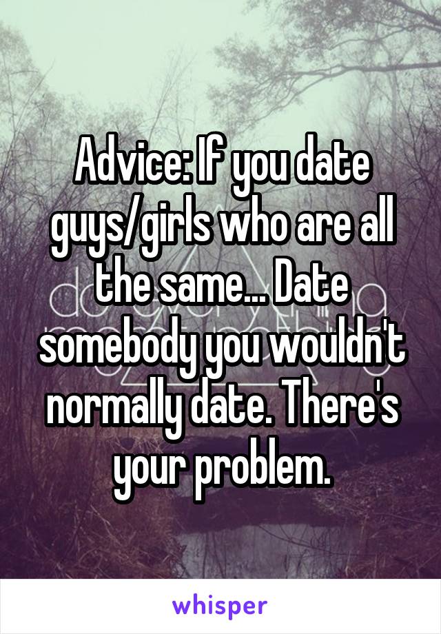 Advice: If you date guys/girls who are all the same... Date somebody you wouldn't normally date. There's your problem.