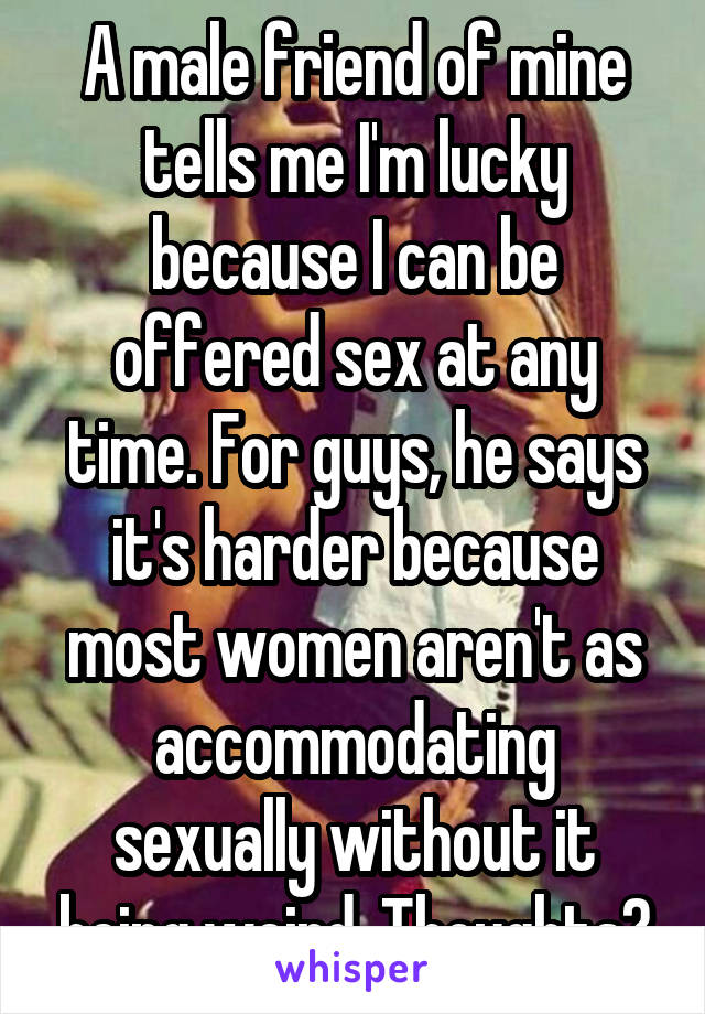 A male friend of mine tells me I'm lucky because I can be offered sex at any time. For guys, he says it's harder because most women aren't as accommodating sexually without it being weird. Thoughts?