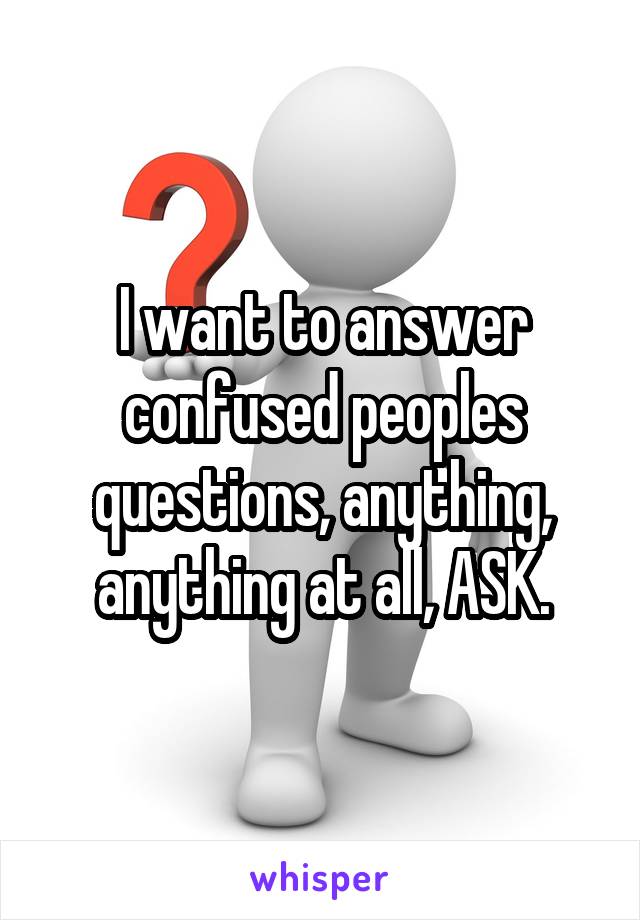 I want to answer confused peoples questions, anything, anything at all, ASK.