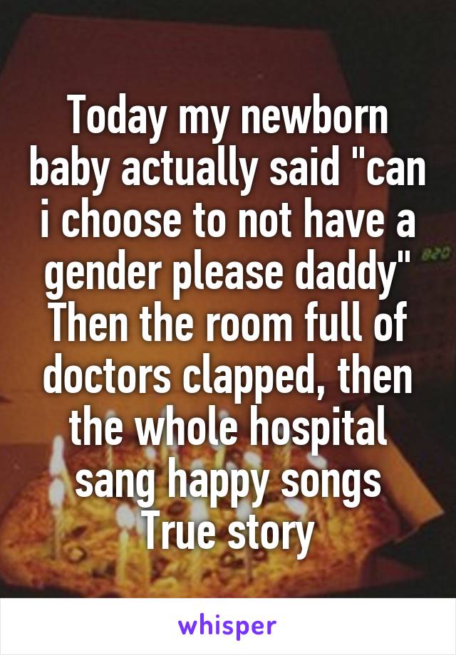 Today my newborn baby actually said "can i choose to not have a gender please daddy"
Then the room full of doctors clapped, then the whole hospital sang happy songs
True story