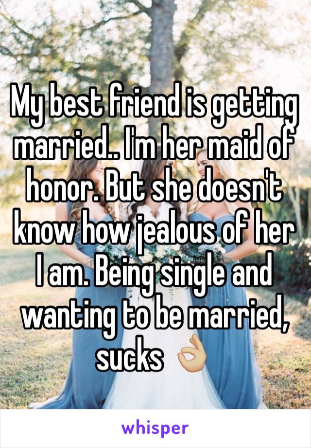 My best friend is getting married.. I'm her maid of honor. But she doesn't know how jealous of her I am. Being single and wanting to be married, sucks 👌🏼