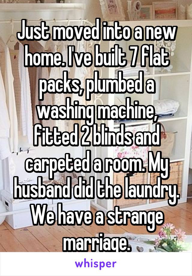 Just moved into a new home. I've built 7 flat packs, plumbed a washing machine, fitted 2 blinds and carpeted a room. My husband did the laundry.
We have a strange marriage.