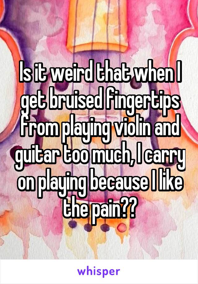 Is it weird that when I get bruised fingertips from playing violin and guitar too much, I carry on playing because I like the pain??