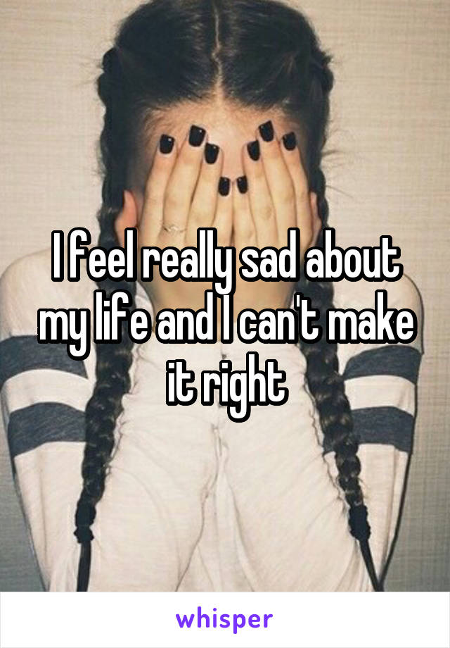 I feel really sad about my life and I can't make it right