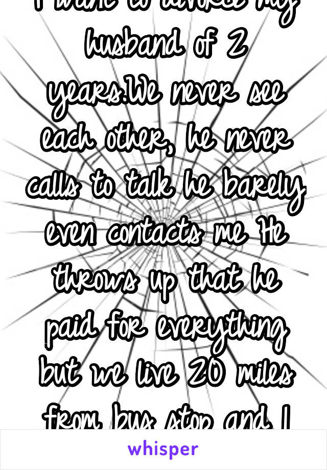 I want to divorce my husband of 2 years.We never see each other, he never calls to talk he barely even contacts me He throws up that he paid for everything but we live 20 miles from bus stop and 1 car