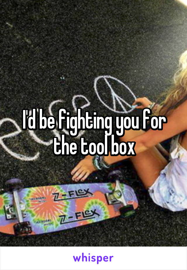 I'd be fighting you for the tool box