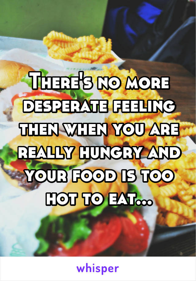 There's no more desperate feeling then when you are really hungry and your food is too hot to eat...