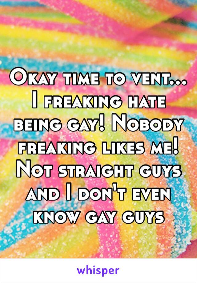 Okay time to vent… I freaking hate being gay! Nobody freaking likes me! Not straight guys and I don't even know gay guys