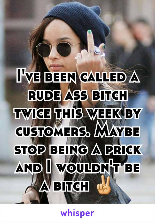 I've been called a rude ass bitch twice this week by customers. Maybe stop being a prick and I wouldn't be a bitch ✌