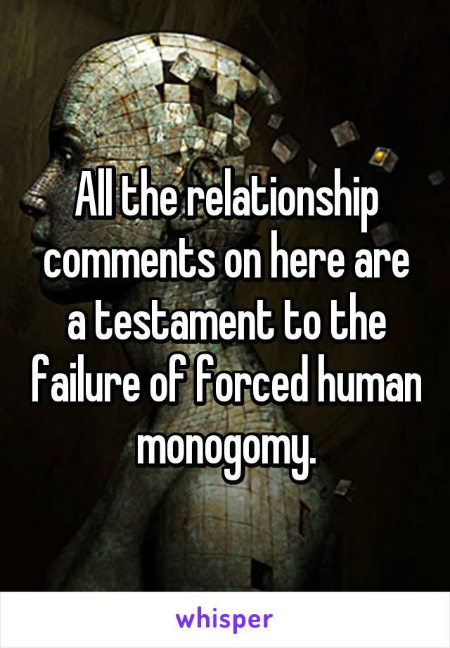 All the relationship comments on here are a testament to the failure of forced human monogomy.