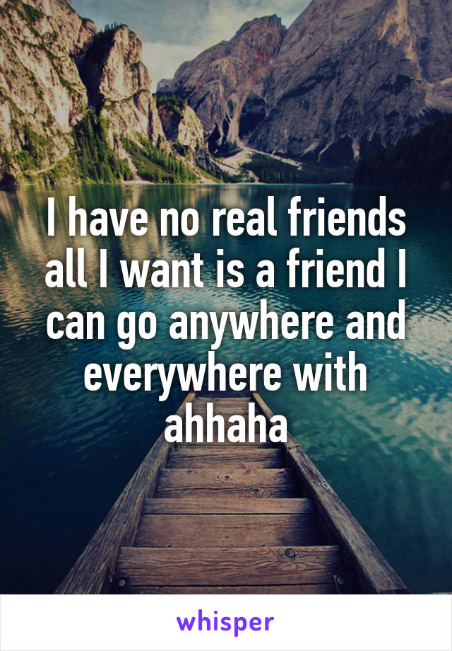 I have no real friends all I want is a friend I can go anywhere and everywhere with ahhaha