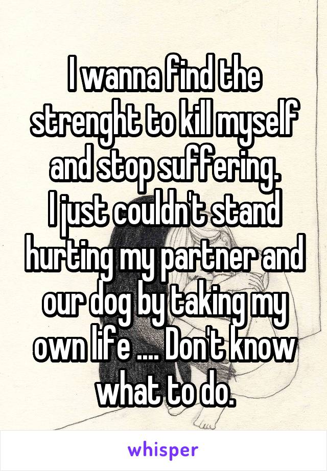 I wanna find the strenght to kill myself and stop suffering.
I just couldn't stand hurting my partner and our dog by taking my own life .... Don't know what to do.