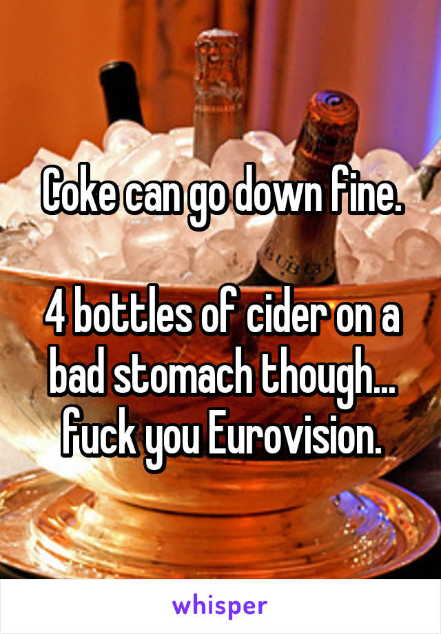 Coke can go down fine.

4 bottles of cider on a bad stomach though... fuck you Eurovision.