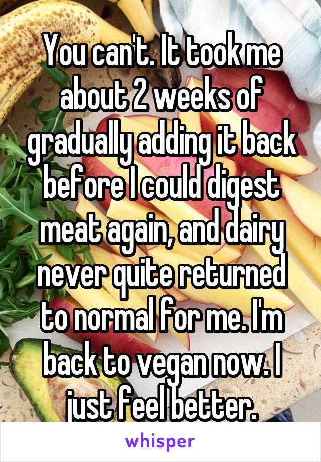 You can't. It took me about 2 weeks of gradually adding it back before I could digest meat again, and dairy never quite returned to normal for me. I'm back to vegan now. I just feel better.