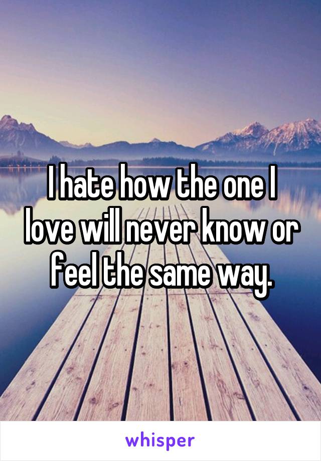 I hate how the one I love will never know or feel the same way.