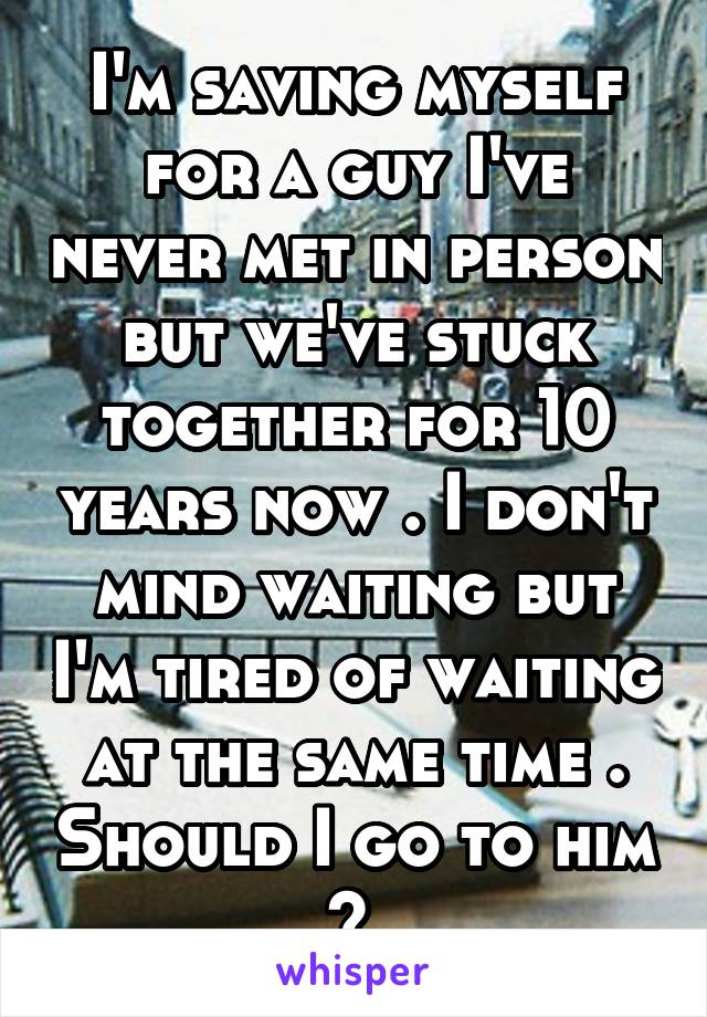 I'm saving myself for a guy I've never met in person but we've stuck together for 10 years now . I don't mind waiting but I'm tired of waiting at the same time . Should I go to him ? 