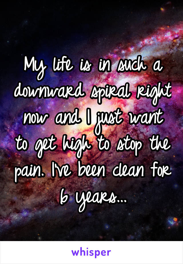 My life is in such a downward spiral right now and I just want to get high to stop the pain. I've been clean for 6 years...