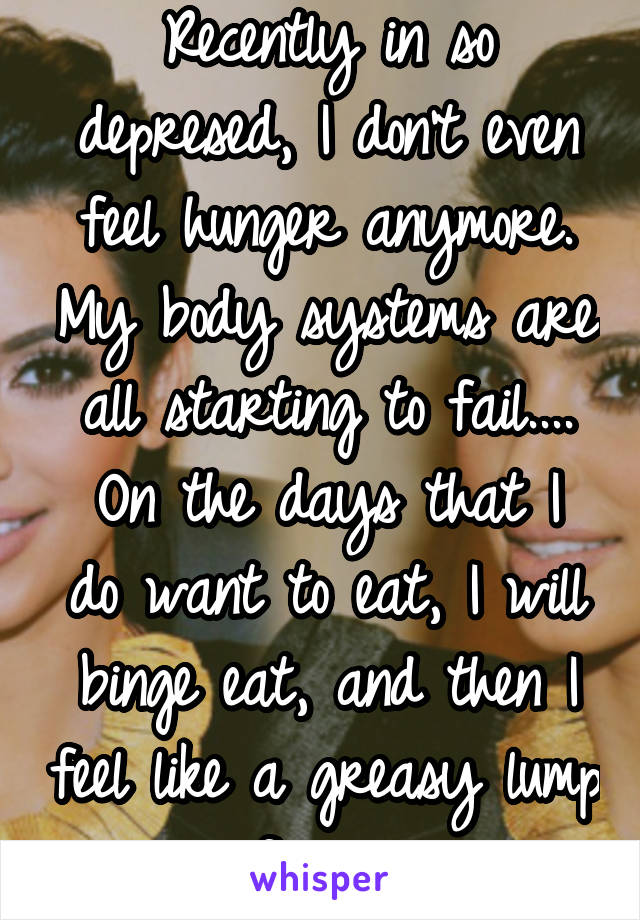 Recently in so depresed, I don't even feel hunger anymore. My body systems are all starting to fail....
On the days that I do want to eat, I will binge eat, and then I feel like a greasy lump of mess.