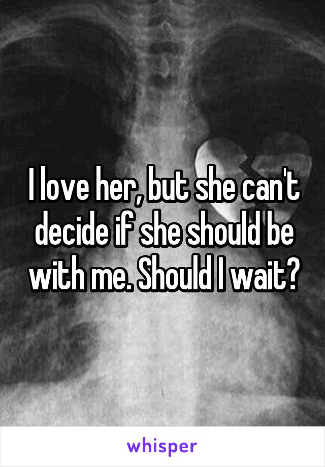 I love her, but she can't decide if she should be with me. Should I wait?