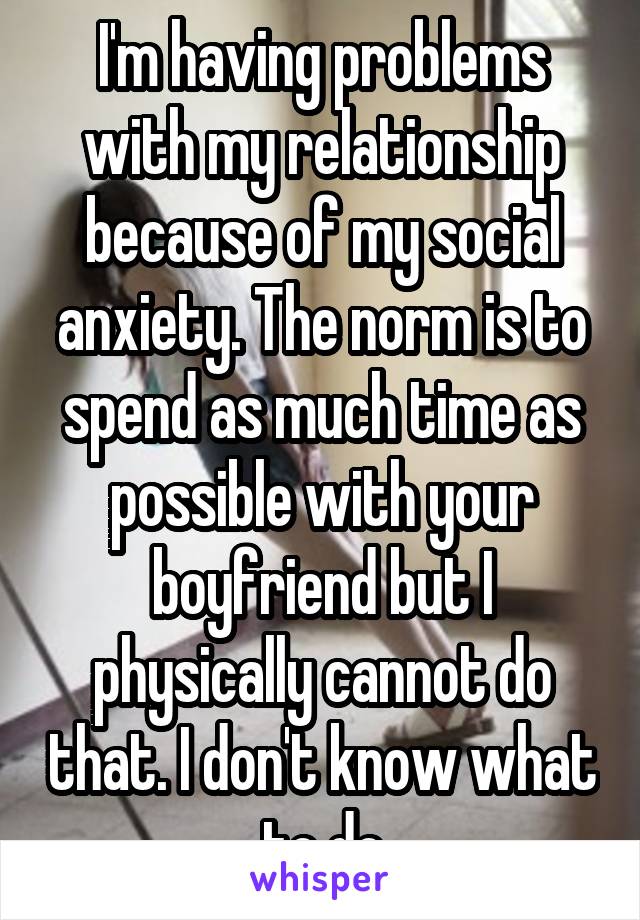 I'm having problems with my relationship because of my social anxiety. The norm is to spend as much time as possible with your boyfriend but I physically cannot do that. I don't know what to do