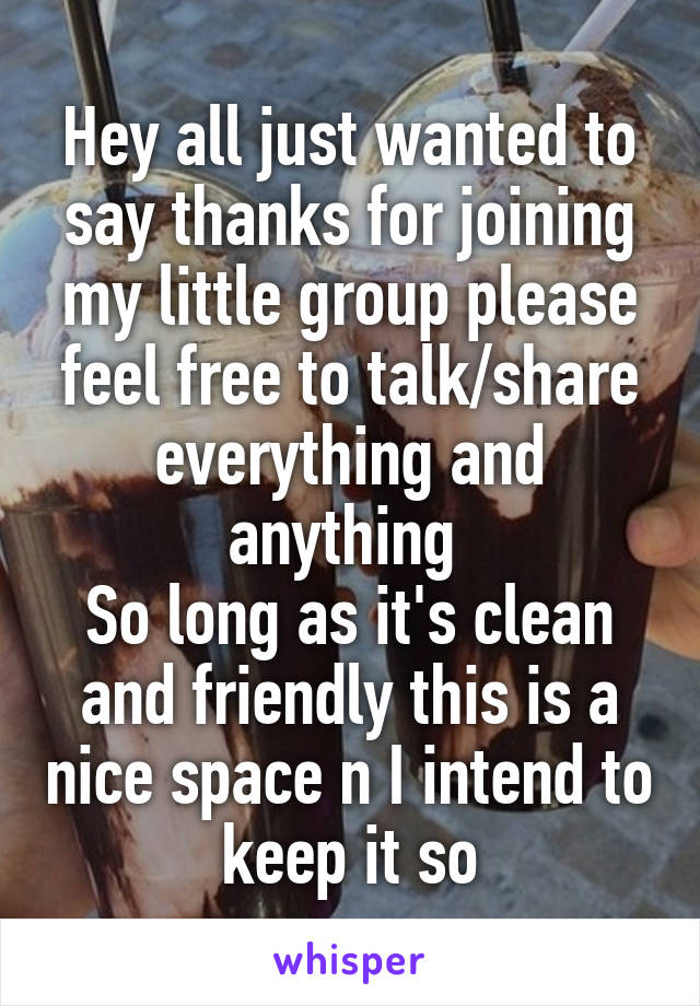 Hey all just wanted to say thanks for joining my little group please feel free to talk/share everything and anything 
So long as it's clean and friendly this is a nice space n I intend to keep it so