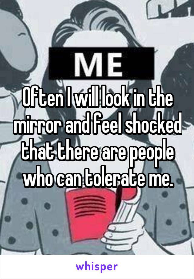 Often I will look in the mirror and feel shocked that there are people who can tolerate me.