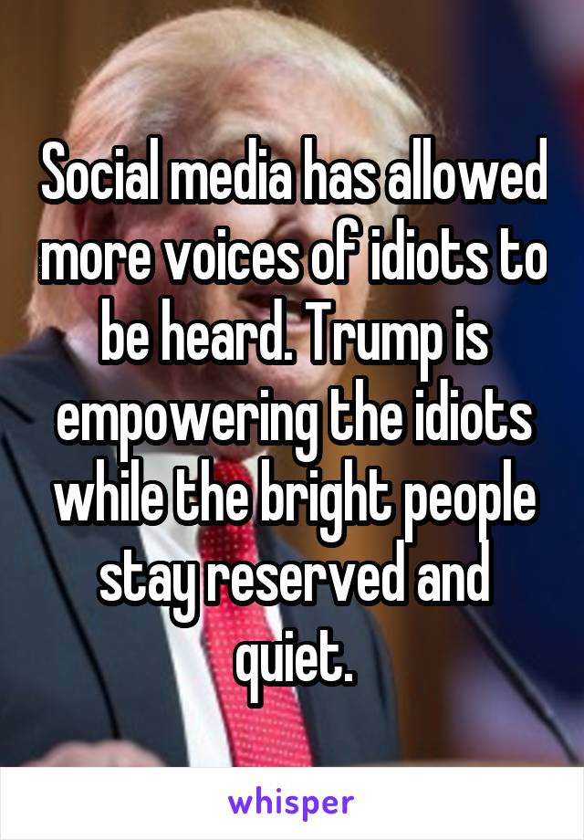 Social media has allowed more voices of idiots to be heard. Trump is empowering the idiots while the bright people stay reserved and quiet.