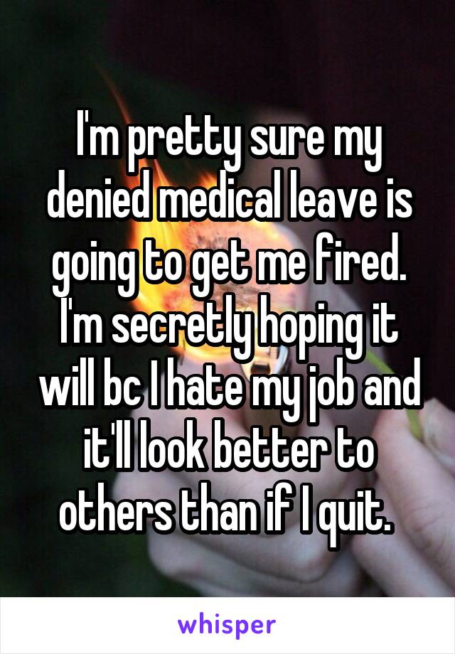 I'm pretty sure my denied medical leave is going to get me fired. I'm secretly hoping it will bc I hate my job and it'll look better to others than if I quit. 