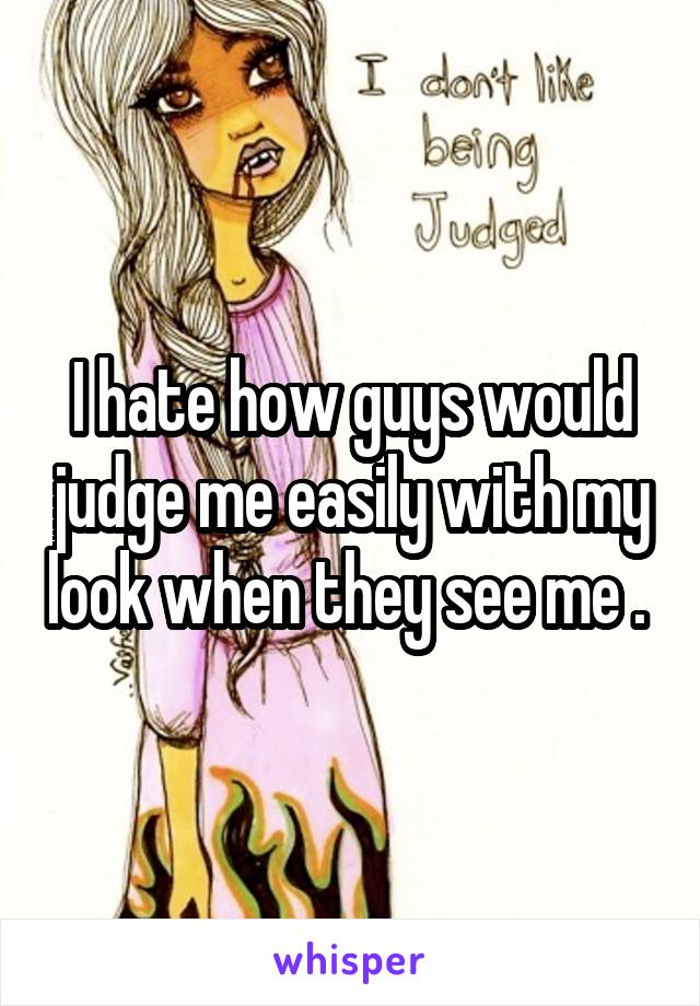 I hate how guys would judge me easily with my look when they see me . 