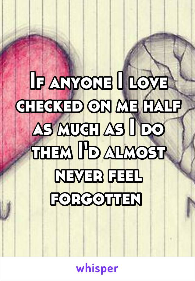 If anyone I love checked on me half as much as I do them I'd almost never feel forgotten 