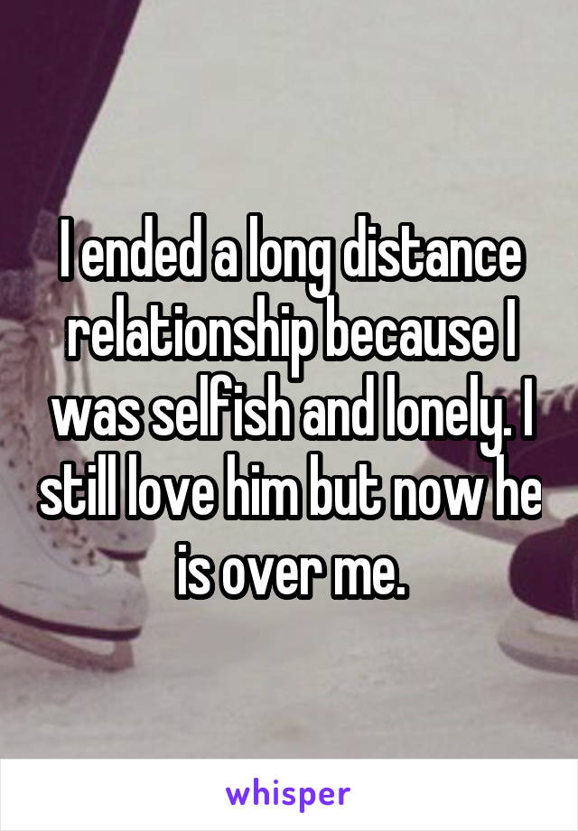 I ended a long distance relationship because I was selfish and lonely. I still love him but now he is over me.