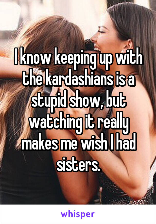 I know keeping up with the kardashians is a stupid show, but watching it really makes me wish I had sisters.