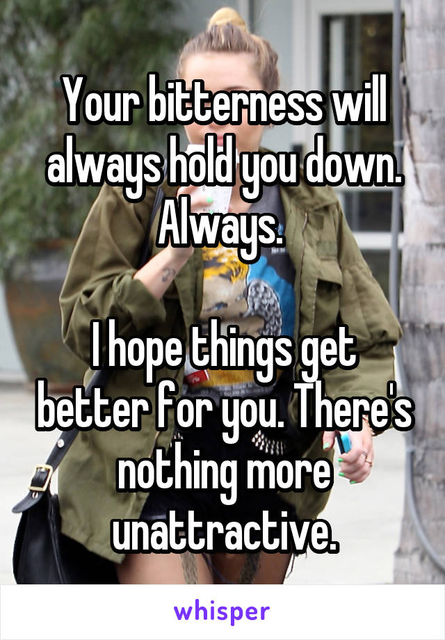 Your bitterness will always hold you down. Always. 

I hope things get better for you. There's nothing more unattractive.