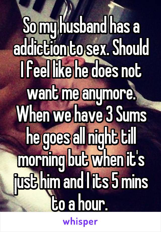 So my husband has a addiction to sex. Should I feel like he does not want me anymore. When we have 3 Sums he goes all night till morning but when it's just him and I its 5 mins to a hour. 