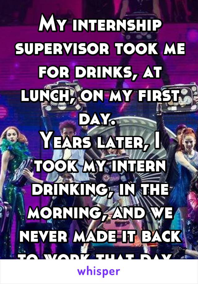 My internship supervisor took me for drinks, at lunch, on my first day. 
Years later, I took my intern drinking, in the morning, and we never made it back to work that day. 