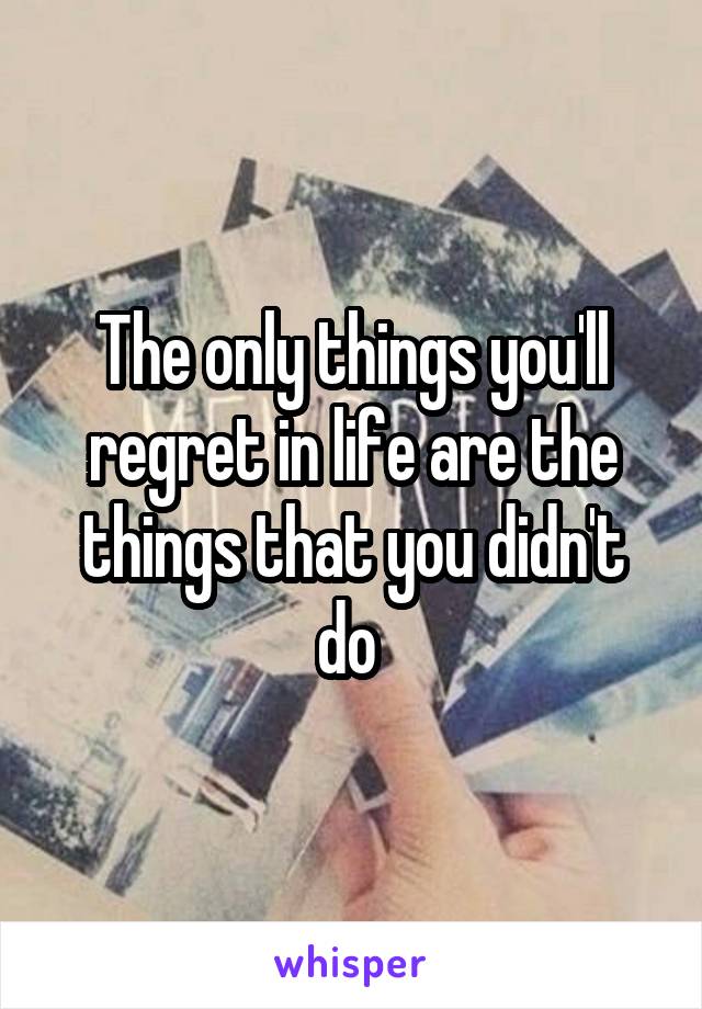 The only things you'll regret in life are the things that you didn't do 