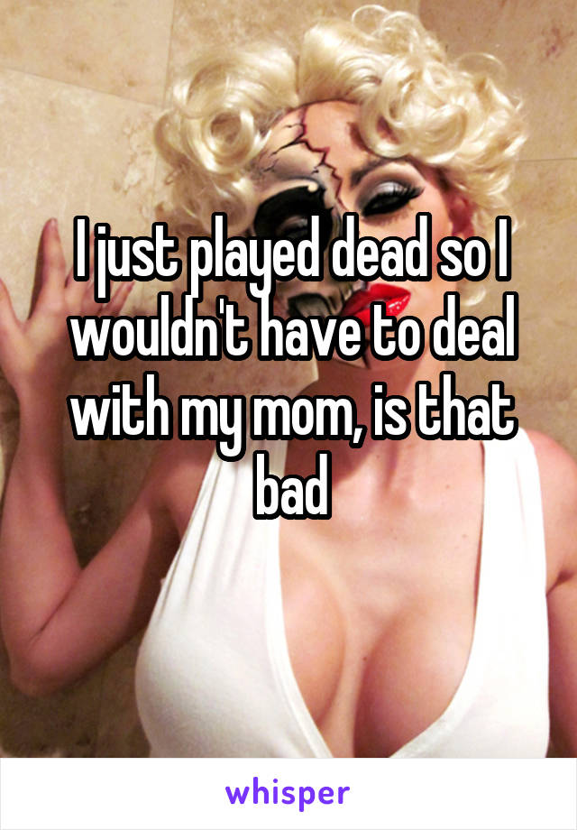 I just played dead so I wouldn't have to deal with my mom, is that bad
