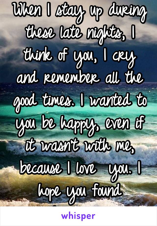 When I stay up during these late nights, I think of you, I cry and remember all the good times. I wanted to you be happy, even if it wasn't with me, because I love  you. I hope you found happiness.