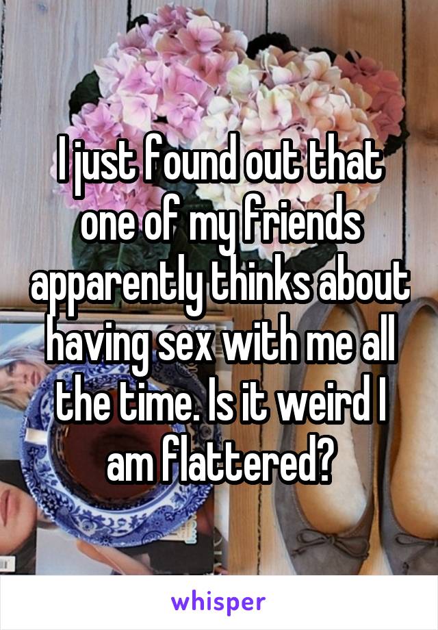 I just found out that one of my friends apparently thinks about having sex with me all the time. Is it weird I am flattered?