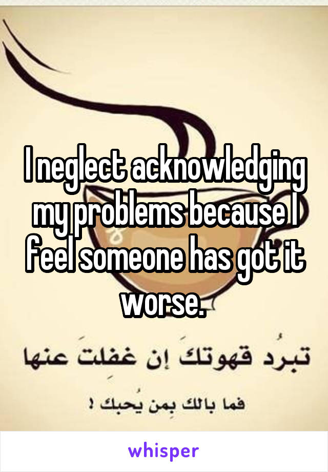 I neglect acknowledging my problems because I feel someone has got it worse. 