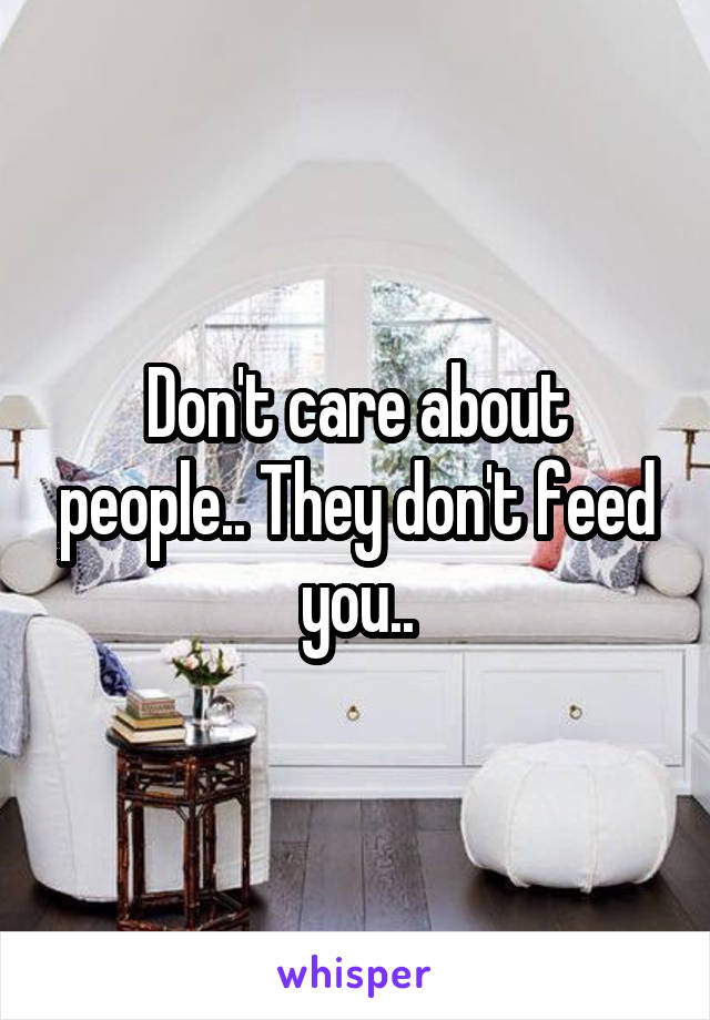 Don't care about people.. They don't feed you..