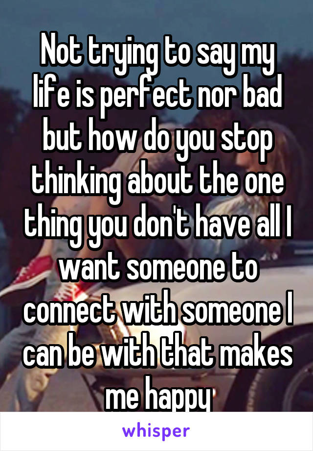 Not trying to say my life is perfect nor bad but how do you stop thinking about the one thing you don't have all I want someone to connect with someone I can be with that makes me happy