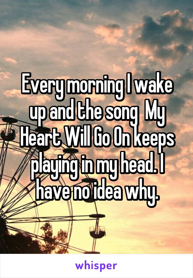 Every morning I wake up and the song  My Heart Will Go On keeps playing in my head. I have no idea why.