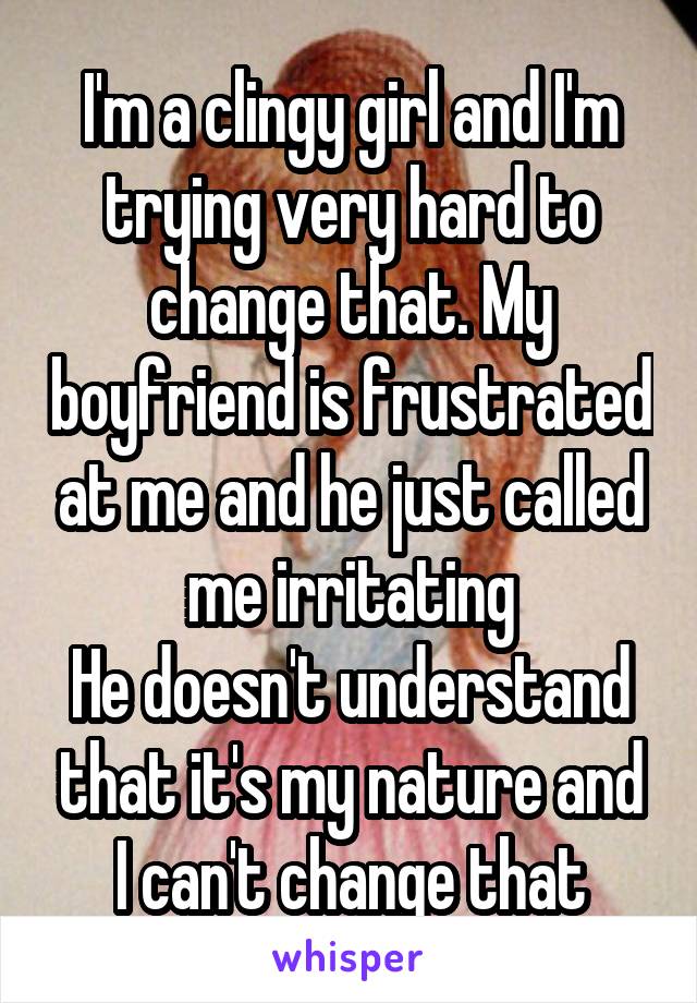 I'm a clingy girl and I'm trying very hard to change that. My boyfriend is frustrated at me and he just called me irritating
He doesn't understand that it's my nature and I can't change that