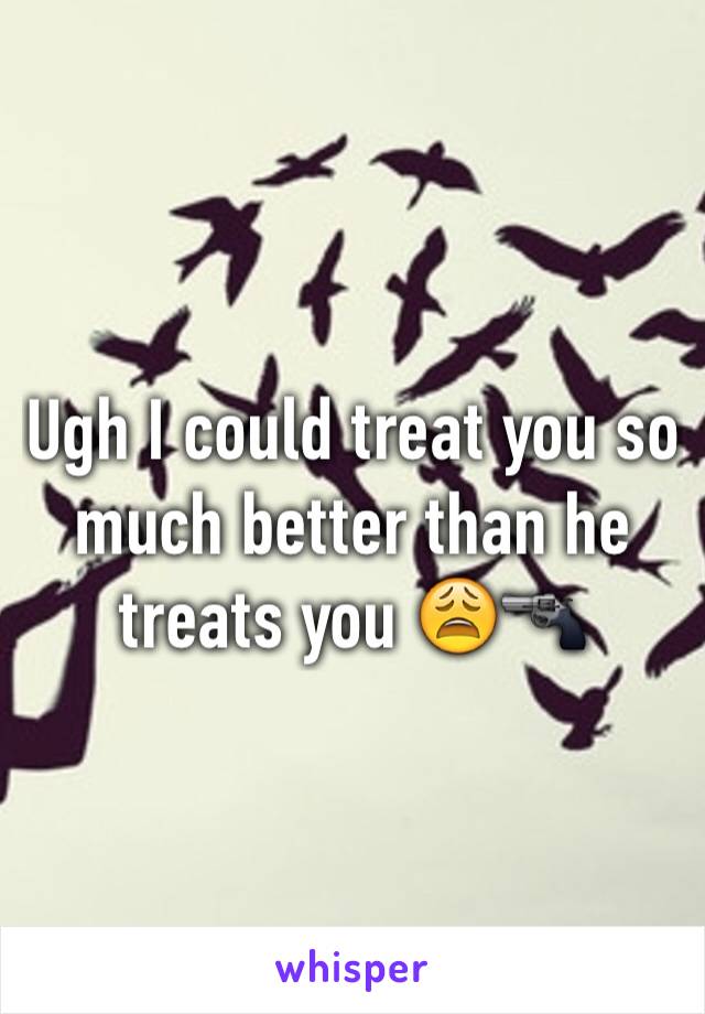 Ugh I could treat you so much better than he treats you 😩🔫