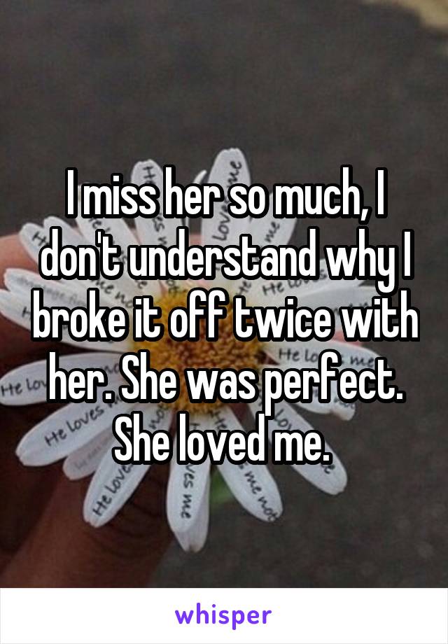 I miss her so much, I don't understand why I broke it off twice with her. She was perfect. She loved me. 