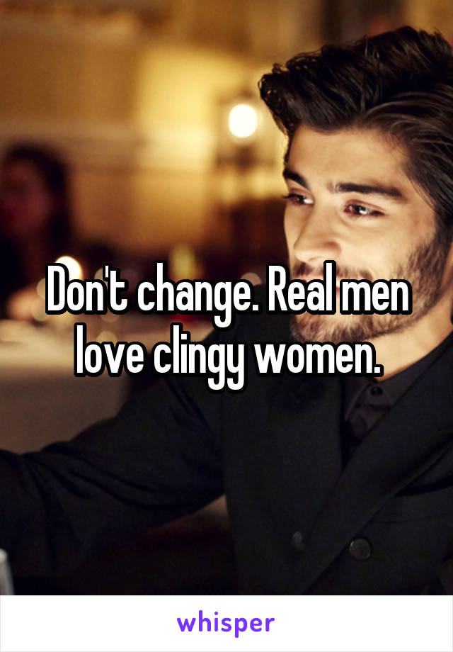 Don't change. Real men love clingy women.